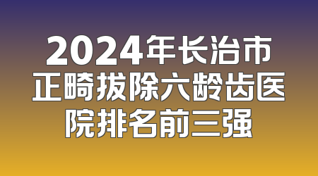 2024年长治市正畸拔除六龄齿医院排名前三强