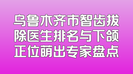 乌鲁木齐市智齿拔除医生排名与下颌正位萌出专家盘点