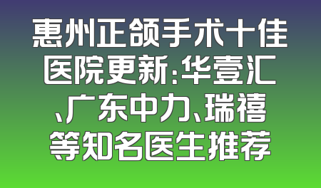 惠州正颌手术十佳医院更新：华壹汇、广东中力、瑞禧等知名医生推荐