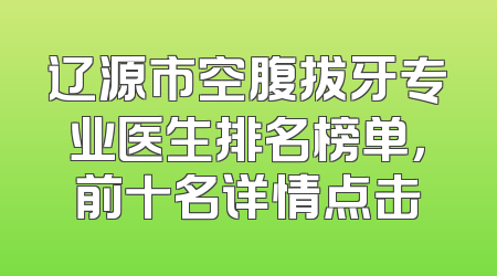 辽源市空腹拔牙专业医生排名榜单，前十名详情点击