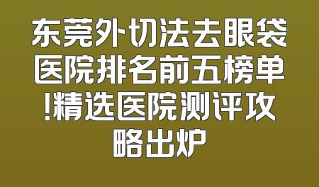 东莞外切法去眼袋医院排名前五榜单！精选医院测评攻略出炉