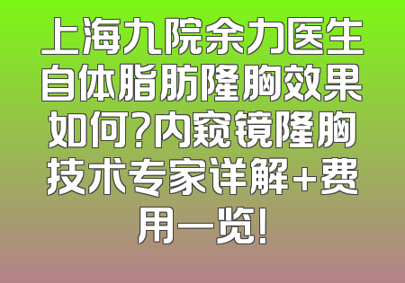 上海九院余力医生自体脂肪隆胸效果如何？内窥镜隆胸技术专家详解+费用一览！