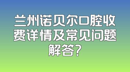 兰州诺贝尔口腔收费详情及常见问题解答？