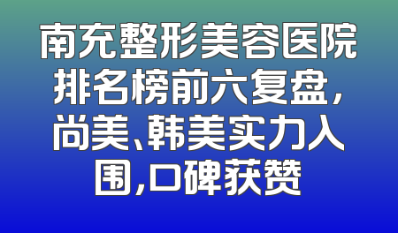 南充整形美容医院排名榜前六复盘，尚美、韩美实力入围，口碑获赞