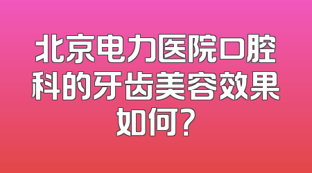 北京电力医院口腔科的牙齿美容效果如何？