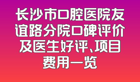 长沙市口腔医院友谊路分院口碑评价及医生好评、项目费用一览