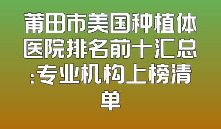 莆田市美国种植体医院排名前十汇总：专业机构上榜清单