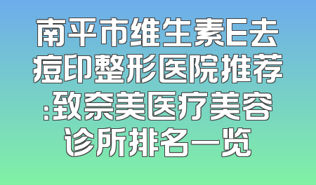 南平市维生素E去痘印整形医院推荐：致奈美医疗美容诊所排名一览