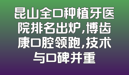 昆山全口种植牙医院排名出炉，博齿康口腔领跑，技术与口碑并重