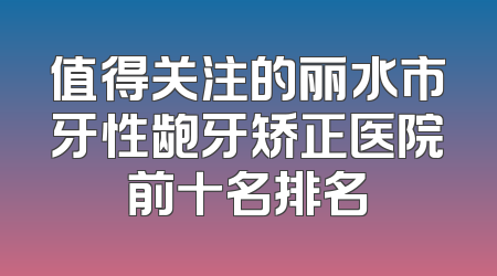 值得关注的丽水市牙性龅牙矫正医院前十名排名
