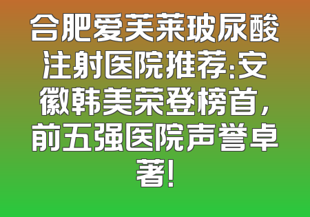 合肥爱芙莱玻尿酸注射医院推荐：安徽韩美荣登榜首，前五强医院声誉卓著！