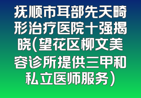 抚顺市耳部先天畸形治疗医院十强揭晓（望花区柳文美容诊所提供三甲和私立医师服务）