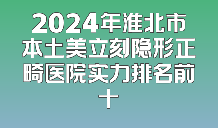 2024年淮北市本土美立刻隐形正畸医院实力排名前十