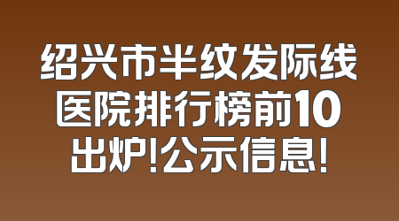 绍兴市半纹发际线医院排行榜前10出炉！公示信息！