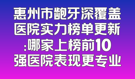 惠州市龅牙深覆盖医院实力榜单更新：哪家上榜前10强医院表现更专业