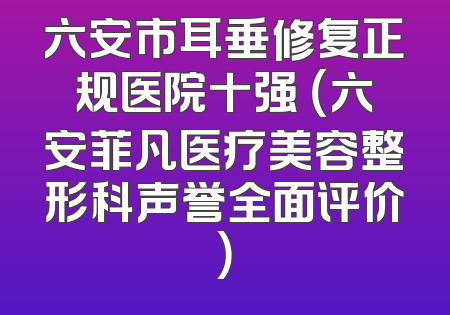 六安市耳垂修复正规医院十强 （六安菲凡医疗美容整形科声誉全面评价）