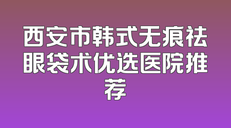 西安市韩式无痕祛眼袋术优选医院推荐