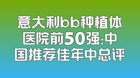 意大利bb种植体医院前50强：中国推荐佳年中总评
