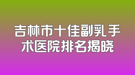 吉林市十佳副乳手术医院排名揭晓