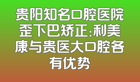 贵阳知名口腔医院歪下巴矫正：利美康与贵医大口腔各有优势