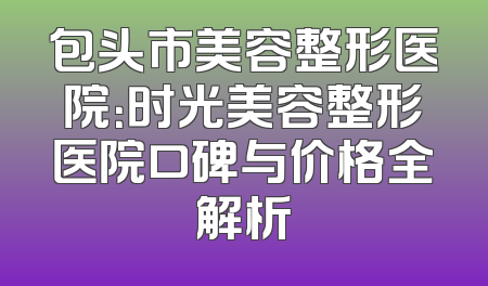 包头市美容整形医院：时光美容整形医院口碑与价格全解析