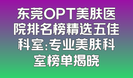 东莞OPT美肤医院排名榜精选五佳科室：专业美肤科室榜单揭晓