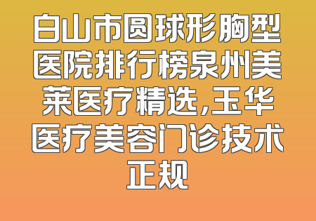 白山市圆球形胸型医院排行榜泉州美莱医疗精选，玉华医疗美容门诊技术正规