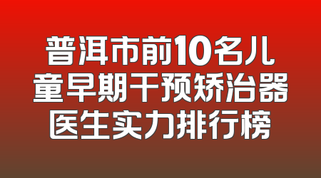 普洱市前10名儿童早期干预矫治器医生实力排行榜