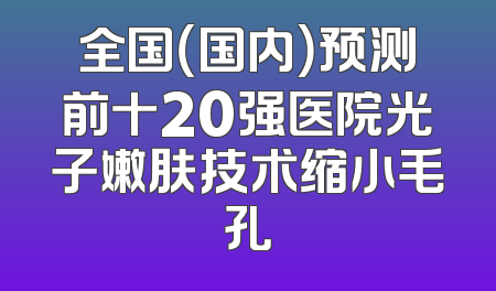全国（国内）预测前十20强医院光子嫩肤技术缩小毛孔