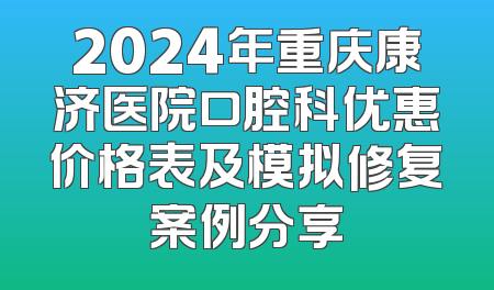 2024年重庆康济医院口腔科优惠价格表及模拟修复案例分享