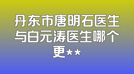 丹东市唐明石医生与白元涛医生哪个更**