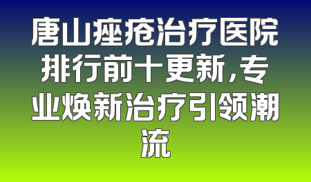 唐山痤疮治疗医院排行前十更新，专业焕新治疗引领潮流