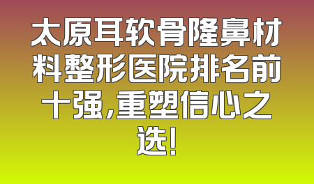 太原耳软骨隆鼻材料整形医院排名前十强，重塑信心之选！