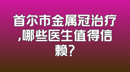 首尔市金属冠治疗，哪些医生值得信赖？