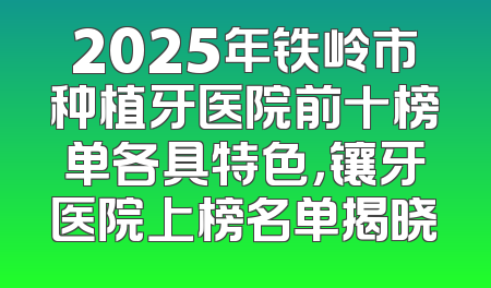 2025年铁岭市种植牙医院前十榜单各具特色，镶牙医院上榜名单揭晓