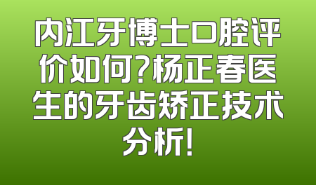 内江牙博士口腔评价如何？杨正春医生的牙齿矫正技术分析！