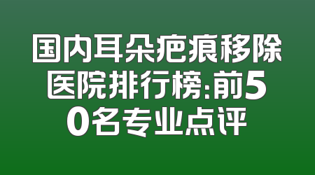 国内耳朵疤痕移除医院排行榜：前50名专业点评