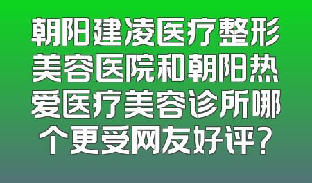 朝阳建凌医疗整形美容医院和朝阳热爱医疗美容诊所哪个更受网友好评？