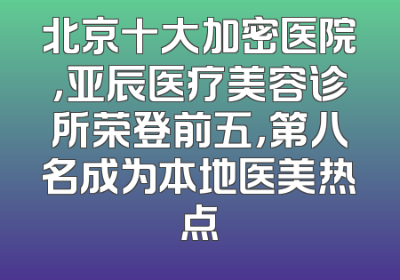 北京十大加密医院，亚辰医疗美容诊所荣登前五，第八名成为本地医美热点