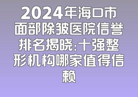 2024年海口市面部除皱医院信誉排名揭晓：十强整形机构哪家值得信赖