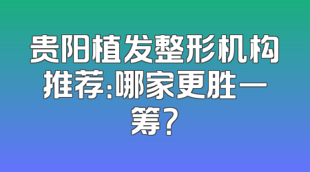 贵阳植发整形机构推荐：哪家更胜一筹？