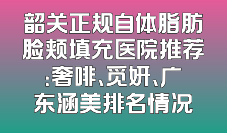 韶关正规自体脂肪脸颊填充医院推荐：奢啡、觅妍、广东涵美排名情况
