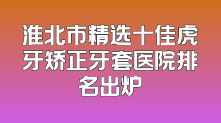 淮北市精选十佳虎牙矫正牙套医院排名出炉
