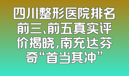 四川整形医院排名前三、前五真实评价揭晓，南充达芬奇“首当其冲”