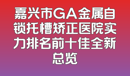 嘉兴市GA金属自锁托槽矫正医院实力排名前十佳全新总览