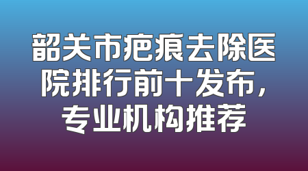 韶关市疤痕去除医院排行前十发布，专业机构推荐