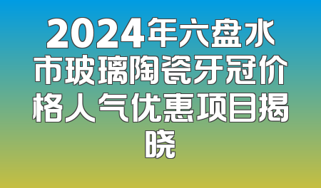 2024年六盘水市玻璃陶瓷牙冠价格人气优惠项目揭晓