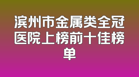 滨州市金属类全冠医院上榜前十佳榜单