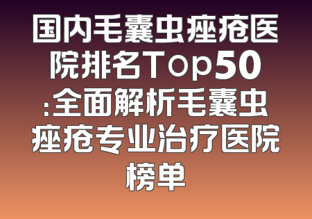 国内毛囊虫痤疮医院排名Top50：全面解析毛囊虫痤疮专业治疗医院榜单