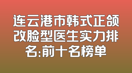 连云港市韩式正颌改脸型医生实力排名：前十名榜单